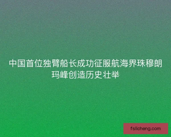 中国首位独臂船长成功征服航海界珠穆朗玛峰创造历史壮举