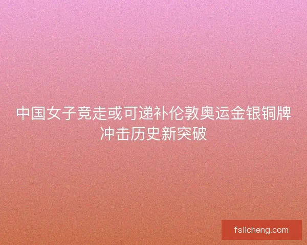 中国女子竞走或可递补伦敦奥运金银铜牌冲击历史新突破