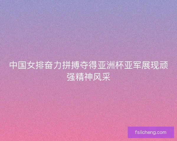 中国女排奋力拼搏夺得亚洲杯亚军展现顽强精神风采