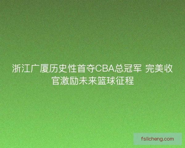 浙江广厦历史性首夺CBA总冠军 完美收官激励未来篮球征程
