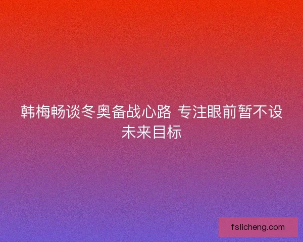 韩梅畅谈冬奥备战心路 专注眼前暂不设未来目标