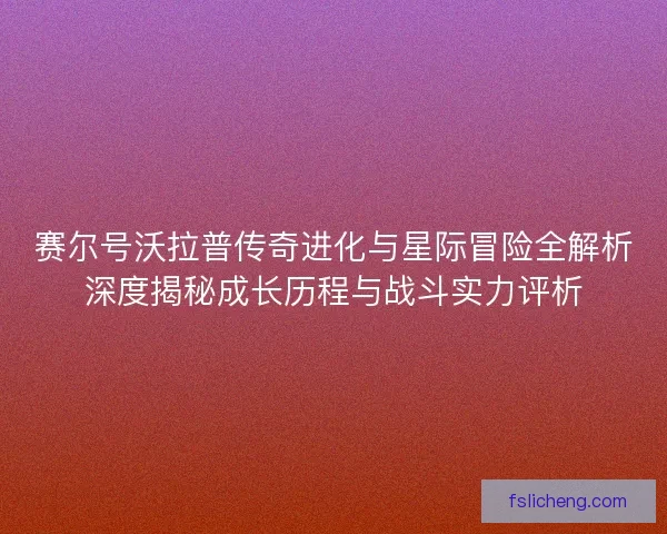 赛尔号沃拉普传奇进化与星际冒险全解析深度揭秘成长历程与战斗实力评析