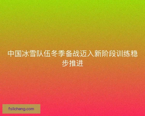 中国冰雪队伍冬季备战迈入新阶段训练稳步推进