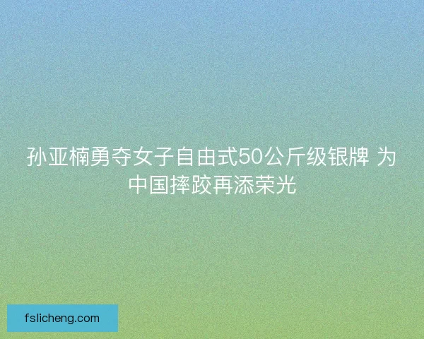 孙亚楠勇夺女子自由式50公斤级银牌 为中国摔跤再添荣光