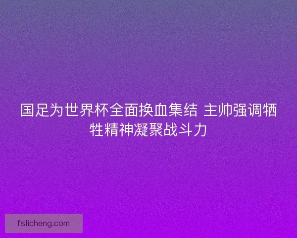 国足为世界杯全面换血集结 主帅强调牺牲精神凝聚战斗力