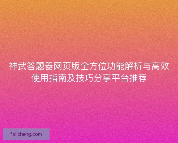 神武答题器网页版全方位功能解析与高效使用指南及技巧分享平台推荐
